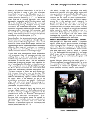 produced and published content openly on the Web, it is
unlikely that Peter is typical of other older technology
users. Studies have shown that older adults tend to view
social media as youth-oriented spaces, used for frivolous
and self-promoting activities [e.g., 1, 13, 32]. Bloch and
Bruce observed an apparent disconnect from online
participation among older adults. Their interviewees, aged
62 to 84, described using the Internet for consuming
information (e.g., reading newspapers, accessing health
information), but not for producing content. They argued
that limited online participation puts older adults at risk of
disengagement from “democratic life”, suggesting a need
for research “to understand better what is involved in
making online activity [for older users] go from passive
consumption to active participation” [1, p. 6].
Researchers have also demonstrated that older adults may
be reluctant to share content publicly online [8, 32]. For
instance, Gibson and colleagues presented various social
networking sites to groups of older people and conducted
focus group discussions to gauge participants’ perceptions
of the sites. They found their participants were resistant to
using online social networking; they were concerned
about exposure and preferred to maintain privacy [8].
If older adults are to become digital content producers as
well as consumers, then, it is necessary to provide tools
enabling them to easily create and share content in
nonthreatening and supportive environments. One such
environment is within the family. There has been much
research and development in recent years examining the
use of technologies by older adults to share information
with younger family members [23, 25, 29]. For example,
the Wayve device was trialed in the homes of an older
couple, their adult children, and their grandchildren [15].
The device was used to display and send photographs,
text messages, handwritten notes and drawings. The
findings demonstrated that the grandfather, in particular,
embraced the opportunity to produce content to share with
his family. Many of the messages he sent to his
grandchildren were creative and playful, a finding that
aligns well with earlier research demonstrating how
technology can mediate playful interactions between
grandparents and grandchildren [29].
One of the key features of Wayve was that the sent
messages and photographs were displayed prominently on
the device, promoting serendipitous engagement with the
content as users walked past the display. The display also
appeared to fuel participants’ creative efforts. That is,
knowing their contributions would be viewed by
significant others inspired a creative approach to content
production. Other researchers have also noted the
importance of prominent displays for encouraging and
shaping content production [17, 22].
The studies reviewed here demonstrate that social
engagement is possible when older adults produce and
share content in two contexts. Firstly, older adults have
used technologies to produce content for familiar
audiences (in the context of family communications).
Secondly, there are studies of older adults who produce
content for a wider audience (mostly strangers) via
publicly available forums. However, as noted above,
research has shown that some older adults may be
reluctant to share information publicly online. Existing
research has yet to examine the role of user-generated
digital content for enabling older adults to create new
relationships. In this paper we examine how new social
connections can be forged when older adults create
images and text messages to share with each other, using
a specially designed touch tablet application.
ENMESH: ENGAGEMENT THROUGH MEDIA SHARING
Our prototype iPad application, Enmesh (ENgagement
through MEdia SHaring), was designed for use by older
adults to create and share photographs and messages. The
choice of the iPad was based, in part, on the fact that older
adults tend to find touch-screen interfaces more accessible
than other input devices such as a mouse or keyboard
[18]. The iPad provides Internet connectivity and has an
inbuilt camera and keyboard, making it ideal as a vehicle
for both capturing and exchanging photographs and
messages.
Enmesh features a unique interactive display (Figure 1).
The photographs and messages float down the iPad screen
in a cascading motion. The appearance of items is
controlled by a semi-random algorithm that displays
recent items more frequently and older items less often.
Figure 1. The Enmesh display
Session: Enhancing Access CHI 2013: Changing Perspectives, Paris, France
41
 