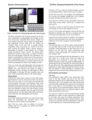 All those connected to the Enmesh network can see the
same configuration of photographs and messages as they
move down their individual iPad screens. People can
move objects around the screen, reduce or enlarge them,
and temporarily remove them from the display by
“flicking” them to the side with a swiping motion.
Importantly, these movements are visible to all other
users viewing the display. When a person touches a
photograph or message, a label appears on its border
saying “touched by [user’s name]”. By making these
interactions visible to other users, we hoped to build a
sense of social presence within the user community. The
display is controlled by a central server. If two users try to
move a photograph at the same time, the server will use
the most recent information. As a result, only one user can
effectively manipulate an object on the display at a time.
Users can create and send photographs and messages by
tapping on a “+” symbol at the bottom of the screen. A
dialogue box then provides the option of taking a
photograph, writing a message, or both (Figure 2). When
a photograph or message has been recorded, users can
press “send” to upload the content to the shared display.
FIELD STUDY
Enmesh was trialed with a group of seven older adults,
aged between 71 and 92, who lived in their own homes.
They were all clients of a local aged care provider and
received regular visits from a care manager. None of the
participants knew each other prior to the study. They were
selected to participate because they had been identified by
their care managers as being, or at risk of being, socially
isolated. Two care managers also took part in the trial,
using Enmesh to view the content their clients had shared,
and to share their own photographs and messages.
Participants
Seven older adults participated in our study. Some details
about the participants are provided below, with
pseudonyms used to identify each participant:
Betty (88) lives alone, with no children or surviving
siblings. She has no computer, but admires her friends’
use of the Internet.
Charlotte (77) lives with her disabled daughter and has
several health problems. She has never used a computer.
Donald (85) lives alone. His daughter and grandchildren
live overseas. His daughter bought him a new computer
primarily for Skype, but he finds it hard to use.
Emma (89) lives with her 95-year old husband. They have
some family living nearby. Emma has a computer but
rarely uses it.
John (92) is a widower who lives alone. His family visits
occasionally. He uses an old computer for email.
Lynne (71) lives alone and regularly visits her 94-year old
husband in residential care. She has a computer and uses
it for emails and information access via the Internet.
Sophie (92) lives alone and has no children. She regularly
visits her sister and spends time with nieces and nephews.
Sophie has never used a computer or keyboard before.
Procedure
The trial took place over three months. Each participant
was provided with an iPad. At the start of the trial, a
researcher visited participants to show them how to use
Enmesh. For the first two weeks, participants used
Enmesh to share photographs and messages with their
care managers only.
After two weeks participants had the opportunity to meet
each other at a social event. From this point, all
participants were connected to each other, with the
display showing everyone’s messages and photographs. A
second social event was held after six weeks and a third at
the end of the trial. These gatherings gave participants the
opportunity to build rapport through face-to-face contact,
and also helped to build participants’ confidence and
engage them in the research and evaluation process [31].
Data Collection and Analysis
Interviews
The participants (older adults) were interviewed three
times: at the start, middle, and end of the trial. One
participant withdrew due to health problems and was only
interviewed once. Care managers were interviewed at the
end of the study, although their responses are not reported
here. In this paper we are interested in the motivations
and outcomes of user-generated digital content for older
adults. We therefore focus on comments made by older
adults during the final interviews.
The interviews followed a semi-structured format, asking
participants to reflect on their experiences of taking part
in the study and using the Enmesh application. Key
themes were identified through a thematic analysis. Here
we focus on comments that reveal participants’ reflections
on their experiences of creating and sharing content.
Figure 2. Interfaces for taking photographs and writing messages
Session: Enhancing Access CHI 2013: Changing Perspectives, Paris, France
42
 