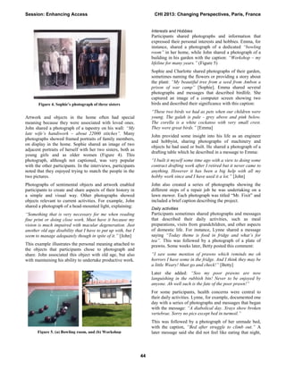 Artwork and objects in the home often had special
meaning because they were associated with loved ones.
John shared a photograph of a tapestry on his wall: “My
late wife’s handiwork – about 22000 stitches”. Many
photographs showed framed portraits of family members,
on display in the home. Sophie shared an image of two
adjacent portraits of herself with her two sisters, both as
young girls and as older women (Figure 4). This
photograph, although not captioned, was very popular
with the other participants. In the interviews, participants
noted that they enjoyed trying to match the people in the
two pictures.
Photographs of sentimental objects and artwork enabled
participants to create and share aspects of their history in
a simple and visual way. Other photographs showed
objects relevant to current activities. For example, John
shared a photograph of a head-mounted light, explaining:
“Something that is very necessary for me when reading
fine print or doing close work. Must have it because my
vision is much impaired with macular degeneration. Just
another old age disability that I have to put up with, but I
seem to manage adequately though in spite of it.” [John]
This example illustrates the personal meaning attached to
the objects that participants chose to photograph and
share. John associated this object with old age, but also
with maintaining his ability to undertake productive work.
Interests and Hobbies
Participants shared photographs and information that
expressed their personal interests and hobbies. Emma, for
instance, shared a photograph of a dedicated “bowling
room” in her home, while John shared a photograph of a
building in his garden with the caption: “Workshop – my
lifeline for many years.” (Figure 5)
Sophie and Charlotte shared photographs of their garden,
sometimes naming the flowers or providing a story about
the plant: “My beautiful tree from a seed from Ambon a
prison of war camp” [Sophie]. Emma shared several
photographs and messages that described birdlife. She
captured an image of a computer screen showing two
birds and described their significance with this caption:
“These two birds we had as pets when our children were
young. The galah is pale - grey above and pink below.
The corella is a white cockatoo with very small crest.
They were great birds.” [Emma]
John provided some insight into his life as an engineer
and hobbyist, sharing photographs of machinery and
objects he had used or built. He shared a photograph of a
drafting table which he described in a message to Emma:
“I built it myself some time ago with a view to doing some
contract drafting work after I retired but it never came to
anything. However it has been a big help with all my
hobby work since and I have used it a lot.” [John]
John also created a series of photographs showing the
different steps of a repair job he was undertaking on a
lawn mower. Each photograph was titled “Mr. Fixit” and
included a brief caption describing the project.
Daily activities
Participants sometimes shared photographs and messages
that described their daily activities, such as meal
preparations, visits from grandchildren, and other aspects
of domestic life. For instance, Lynne shared a message
saying “Today theme is food in fridge and what’s for
tea”. This was followed by a photograph of a plate of
prawns. Some weeks later, Betty posted this comment:
“I saw some mention of prawns which reminds me oh
horrors I have some in the fridge. And I think they may be
a little Weary! Must go and check!” [Betty]
Later she added: “Soo my poor prawns are now
languishing in the rubbish bin! Never to be enjoyed by
anyone. Ah well such is the fate of the poor prawn!”
For some participants, health concerns were central to
their daily activities. Lynne, for example, documented one
day with a series of photographs and messages that began
with the message: “A diabolical day. Xrays show broken
vertebrae. Sorry no pics except bed in turmoil.”
This was followed by a photograph of her unmade bed,
with the caption, “Bed after struggle to climb out.” A
later message said she did not feel like eating that night,
Figure 4. Sophie’s photograph of three sisters
Figure 5. (a) Bowling room, and (b) Workshop
Session: Enhancing Access CHI 2013: Changing Perspectives, Paris, France
44
 