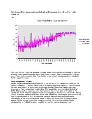Here two models were created; one algebraic and one neural network and the results
compared.
Figure 1
Model: Predicted vs Actual Device Gain
0
5
10
15
20
25
30
35
40
1
64
127
190
253
316
379
442
505
568
631
694
757
820
883
946
1009
1072
1135
1198
1261
1324
1387
1450
1513
1576
1639
Data Line Number
GainindB
Neural Network
Excel Predict
Actual Gain
The graph in figure 1 plots the actual performance versus the predicted performance for both the
algebraic model created in excel and the neural network model. Data from subsequent runs was
used. This is not the modeled data. Note that the neural network data averaged out noise better
than the algebraic model.
Noise in dependant variable:
Several things have been learned subsequent to this which point out the need to understand the
data and the system. This device was found to be very sensitive to temperature. Temperature of
the wafer, even though on a controlled temperature chuck at 30 degrees C varied with room
temperature. Room temperature varied widely. This is due to the poor thermal conductivity of
GaAs. The top surface presents a large thermal face to the ambient room air, the back of the
wafer to the chuck. Thermal gradients therefore developed over the thickness of the wafer (12 mil)
causing a variation in temperature of the active area. The limiting amplifier gain is measured in the
open loop state (minimum input, no feedback, therefore maximum sensitivity to transistor
parameters) . A thermostream was later added to control the temperature of the air above the
wafer and of the probes, to match the chuck temperature. Long term traceability of wafer
standards kept a +/- .03 dB long term tracability to maximize wafer and package yield.
 