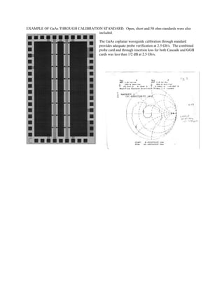 EXAMPLE OF GaAs THROUGH CALIBRATION STANDARD. Open, short and 50 ohm standards were also
included.
The GaAs coplanar waveguide calibration through standard
provides adequate probe verification at 2.5 Gb/s. The combined
probe card and through insertion loss for both Cascade and GGB
cards was less than 1/2 dB at 2.5 Gb/s.
 