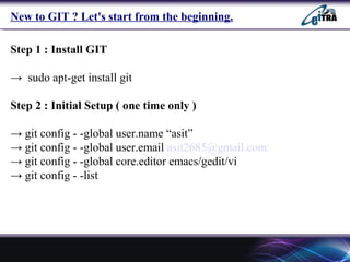 New to GIT ? Let's start from the beginning.
Step 1 : Install GIT
→ sudo apt-get install git
Step 2 : Initial Setup ( one time only )
→ git config - -global user.name “asit”
→ git config - -global user.email asit2685@gmail.com
→ git config - -global core.editor emacs/gedit/vi
→ git config - -list
 