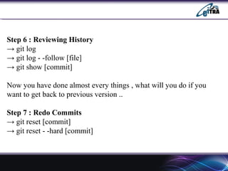 Step 6 : Reviewing History
→ git log
→ git log - -follow [file]
→ git show [commit]
Now you have done almost every things , what will you do if you
want to get back to previous version ..
Step 7 : Redo Commits
→ git reset [commit]
→ git reset - -hard [commit]
 