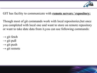 GIT has facility to communicate with remote servers / repository:
Though most of git commands work with local repositories,but once
you completed with local one and want to store on remote repository
or want to take date data from it,you can use following commands:
→ git fetch
→ git pull
→ git push
→ git remote
 