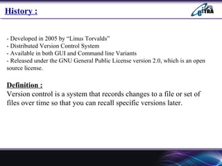 `
- Developed in 2005 by “Linus Torvalds”
- Distributed Version Control System
- Available in both GUI and Command line Variants
- Released under the GNU General Public License version 2.0, which is an open
source license.
Definition :
Version control is a system that records changes to a file or set of
files over time so that you can recall specific versions later.
History :
 