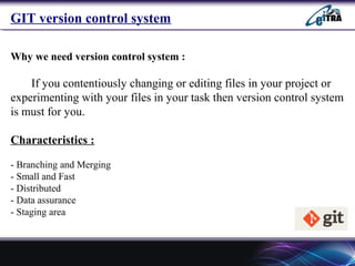 GIT version control system
Why we need version control system :
If you contentiously changing or editing files in your project or
experimenting with your files in your task then version control system
is must for you.
Characteristics :
- Branching and Merging
- Small and Fast
- Distributed
- Data assurance
- Staging area
 