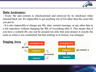 Data Assurance:
- Every file and commit is checksummed and retrieved by its checksum when
checked back out. It's impossible to get anything out of Git other than the exact bits
you put in.
- It is also impossible to change any file, date, commit message, or any other data in
a Git repository without changing the IDs of everything after it. This means that if
you have a commit ID, you can be assured not only that your project is exactly the
same as when it was committed, but that nothing in its history was changed.
Staging Area
 