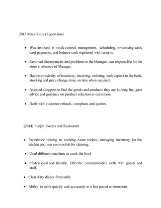 2015 Macs Store (Supervisor)
 Was involved in stock control, management, scheduling, processing cash,
card payments, and balance cash registered with receipts.
 Reported discrepancies and problems to the Manager, was responsible for the
store in absence of Manager.
 Had responsibility ofinventory, receiving, ordering, cashdepositto the bank,
stocking and price change done on time when required.
 Assisted shoppers to find the goods and products they are looking for, gave
advice and guidance on product selection to customers.
 Dealt with customer refunds, complains and queries.
(2014) Punjab Sweets and Restaurant
 Experience relating to cooking Asian recipes, managing inventory for the
kitchen and was responsible for cleaning.
 Used different machines to cook the food
 Professional and friendly. Effective communication skills with guests and
staff.
 Clear dirty dishes from table.
 Ability to work quickly and accurately in a fast paced environment.
 