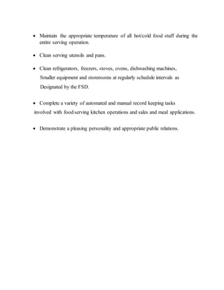  Maintain the appropriate temperature of all hot/cold food stuff during the
entire serving operation.
 Clean serving utensils and pans.
 Clean refrigerators, freezers, stoves, ovens, dishwashing machines,
Smaller equipment and storerooms at regularly schedule intervals as
Designated by the FSD.
 Complete a variety of automated and manual record keeping tasks
involved with food serving kitchen operations and sales and meal applications.
 Demonstrate a pleasing personality and appropriate public relations.
 
