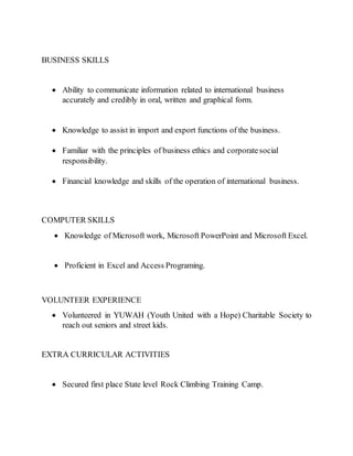 BUSINESS SKILLS
 Ability to communicate information related to international business
accurately and credibly in oral, written and graphical form.
 Knowledge to assist in import and export functions of the business.
 Familiar with the principles of business ethics and corporatesocial
responsibility.
 Financial knowledge and skills of the operation of international business.
COMPUTER SKILLS
 Knowledge of Microsoft work, Microsoft PowerPoint and Microsoft Excel.
 Proficient in Excel and Access Programing.
VOLUNTEER EXPERIENCE
 Volunteered in YUWAH (Youth United with a Hope) Charitable Society to
reach out seniors and street kids.
EXTRA CURRICULAR ACTIVITIES
 Secured first place State level Rock Climbing Training Camp.
 