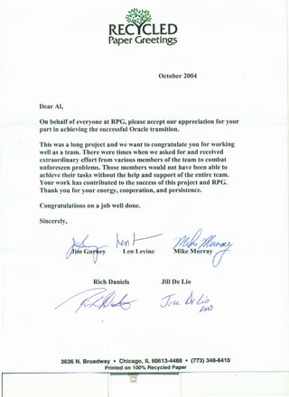 October 2004
Dear AI,
On behalf of everyone at RPG, please accept our appreciation for your
part in achieving the successful Oracle transition.
This was a long project and we want to congratulate you for working
well as a team. There were times when we asked for and received
extraordinary effort from various members of the team to combat
unforeseen problems. Those members would not have been able to
achieve their tasks without the help and support of the entire team.
Your work has contributed to the success of this project and RPG.
Thank you for your energy, cooperation, and persistence.
Congratulations on a job well done.
Sincerely,
~~~Len Levine
7!47bMike Murray?
Rich Daniels Jill DeLio
3636 N. Broadway • Chicago, IL 60613-4488 • (773) 348-6410
Printed on 100% Recycled Paper
 
