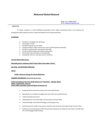 Mohamed Shahul Hameed
MOB: (91) 72996 29293
Email-sishahul07@gmail.com
OBJECTIVE
To obtain a position in a well established organization with a stable environment where I can maximize my
management skills, quality assurance, project development and training experience.
SYNOPSIS
• Excellent in mortgage loan operations.
• Knowledge in Trade
• Excellent Customer Service Skills.
• Excellent ability to adjust and become a part of multi-national community.
• Excellent communication and interpersonal skill.
• Strong troubleshooting and problem solving skills.
• Works effectively with others and individually.
• Dependable with zero sick days and zero tardiness.
Current Work Experience:
Sharukh power solutions (Full-Time) (Since December 2014)
Job Title: ACCOUNTING PROCESS
Client-
Exide, Amaron, Energy & Gotech Batteries.
FORMER EXPERIENCE: Associate processor
TATA Consultancy Services (Full-Time) (13th
Feb 2013 – 08 July 2014)
INDIA, Tamil Nadu, Chennai
Client-CIBC (Canadian Imperial Bank of Commerce)
• Analyzing all loan documents based on the client specification.
• Specialization in Canadian mortgage home loan, Auto loan, Syndicated loan.
• Audit closing files document.
• Analyzing Secure real estate debts and unsecured real estate debts.
• Good knowledge in Residential Mortgage and Closing process.
• Involved extensive study on the process, data flow, date structure and analysis large volume of data.
• Preference for purchasing loan SPLC (Secured processing line of credit) one time buyer and CIBC loan
PLC with Mortgage finally funding.
 