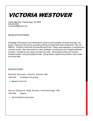 VICTORIA WESTOVER
2 Westridge Drive, Peterborough, NH 03458
603-924-0258
vickievale35@yahoo.com
QUALIFICATIONS
Knowledge of all aspects of accounting which include accounts payable, accounts receivable, and
payroll. Experience with various accounting software including Great Plains by Microsoft, FAS, and
MAPICS. Proficient in Microsoft Word and Microsoft Excel. Fifteen years experience in cashiering and
customer service. Have held positions in retail, wholesale, manufacturing, and management/broker
industries. Excellent ten key, typing, and data entry skills. Strong ability working with numbers.
Excellent problem solving and judgment skills. Strong ability to organize and prioritize. Good written
and verbal skills.
EDUCATION
Burdett Business School, Boston MA
1988-1989 Certificate in Accounting
 Named to honor roll
Conval Regional High School, Peterborough, NH
1984-1988 Diploma
 Vice President of school store
 