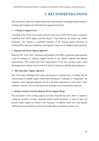 MSINGM99 Global Research Project, Consultancy Project Report, Evelina Georgieva and Liliya Pencheva
10
3. RECOMMENDATIONS
Four main areas, where the London Export Plan could introduce meaningful improvements to
existing export support were identified and suggested to the GLA.
• A Change in Support Focus
According to the results of our market research and a recent UKTI (2014) survey, companies
benefiting from UKTI support and the Mayor’s Trade Missions are mainly big, mature
businesses. This indicates a significant weakness of the existing support provisions in
reaching SMEs and micro enterprises, and pinpoints a large area of untapped export potential.
• Regional and Cluster Support Approach
Based on UK “Core Cities” experience and feedback from SMEs, significant export potential
could be unlocked by tailoring support services to the capital’s regional and industry
characteristics. This would allow better capitalization on the fast growing sectors, while
developing more industry clusters (tech, life sciences, finance) would help share experience.
• “One Stop Shop“ Support Approach
One of the main challenges that current and prospective exporters face, is dealing with the
wide network of available support, which many described as “confusing“ or “fragmented“. By
adopting a more integrated approach, the GLA and other organizations could create a “clear
roadmap“ (Theseira, 2014) to help businesses along the way of international expansion.
• Raising Awareness and Extending the Service Support Range
Our assessment of the existing support provisions indicated that more effort is needed in
raising the awareness of these, especially among smaller businesses, as many of them still
perceive export support as tailored to the “big guys“. In addition, many have cited specific
additional services needed (e.g. provision of office space, first point of contact, etc.)
 