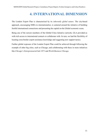 MSINGM99 Global Research Project, Consultancy Project Report, Evelina Georgieva and Liliya Pencheva
11
4. INTERNATIONAL DIMENSION
The London Export Plan is characterized by its inherently global nature. The city-based
approach, encouraging SMEs to internationalize, is centered around the initiative of building
fruitful international connections and presenting the capital on the Global economic scene.
Being one of the newest members of the Global Cities Initiative network, GLA provided us
with rich access to international contacts to collaborate with. In turn, we had the flexibility of
locating cross-border export assistance knowledge and suggesting new support tactics.
Further global exposure of the London Export Plan could be achieved through following the
example of other big cities, such as Chicago, and collaborating with these in more initiatives
like Chicago’s Entrepreneurial hub 1871 and World Business Chicago.
 