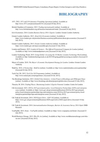 MSINGM99 Global Research Project, Consultancy Project Report, Evelina Georgieva and Liliya Pencheva
12
BIBLIOGRAPHY
1871. 2015. 1871 and L39 Announce Friendship Agreement [online]. Available at:
http://www.1871.com/pressrelease42314/ [Accessed 20 July 2015]
British Chambers of Commerce. 2015. Trading internationally [online]. Available at:
http://www.britishchambers.org.uk/business/international-trade/ [Accessed 26 July 2015].
GLA Economics. 2014. London Business Survey 2014: Exports. London: Greater London Authority
Greater London Authority. 2015. About GLA Economics [online]. Available at:
https://www.london.gov.uk/priorities/business-economy/publications/about-gla-economics [Accessed 23
July 2015].
Greater London Authority. 2015. Greater London Authority [online]. Available at:
https://www.london.gov.uk/mayor-assembly/gla [Accessed 23 July 2015].
London and Partners. 2015. London & Partners - The Official Promotional Company for London [online].
Available at: http://www.londonandpartners.com [Accessed 26 July 2015].
London Technology Week. 2015. Going Global: Accessing the US Market | London Technology Week [online].
Available at: http://londontechnologyweek.co.uk/2015/05/going-global-accessing-us-market/ [Accessed 22
July 2015].
Mayor of London. 2010. The Mayor’s Economic Development Strategy for London. London: Greater London
Authority
MedCity. 2014. A Partnership - MedCity [online]. Available at: http://www.medcitylondon.com/a-partnership/
[Accessed 26 July 2015].
Tech City UK. 2015. Tech City UK Programmes [online]. Available at:
http://www.techcityuk.com/programmes/ [Accessed 26 Jul. 2015].
The Brookings Institution. 2015. Global Cities Initiative: A Joint Project of Brookings and JPMorgan Chase
[online]. Available at: http://www.brookings.edu/about/projects/global-cities [Accessed 23 July 2015].
Theseira, M. 2014. Trading Places: Maximising London’s Exports Potential. London: Centre for London
UK Government. 2015. 2010 to 2015 government policy: Local Enterprise Partnerships (LEPs) and enterprise
zones [online]. Available at: https://www.gov.uk/government/publications/2010-to-2015-government-
policy-local-enterprise-partnerships-leps-and-enterprise-zones/2010-to-2015-government-policy-local-
enterprise-partnerships-leps-and-enterprise-zones [Accessed 26 July 2015].
UK Trade & Investment. 2014. 2020 Export Drive - GOV.UK [online]. Available at:
https://www.gov.uk/government/publications/2020-export-drive/2020-export-drive [Accessed 14 July
2015].
UK Trade & Investment. 2014. Internationalisation Strategies, Barriers & Awareness Survey 2014. Kent: OMB
Research
VoxPopMe. 2015. Home - VoxPopMe [online]. Available at: https://www.voxpopme.com/home/ [Accessed 23
July 2015].
World Business Chicago. 2015. Who We Are [online]. Available at: http://www.worldbusinesschicago.com/who-
we-are/ [Accessed 20 July 2015]
 