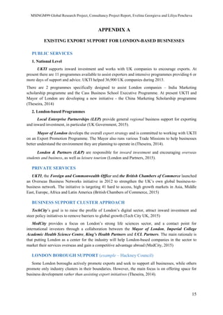 MSINGM99 Global Research Project, Consultancy Project Report, Evelina Georgieva and Liliya Pencheva
15
APPENDIX A
EXISTING EXPORT SUPPORT FOR LONDON-BASED BUSINESSES
PUBLIC SERVICES
1. National Level
UKTI supports inward investment and works with UK companies to encourage exports. At
present there are 11 programmes available to assist exporters and intensive programmes providing 6 or
more days of support and advice. UKTI helped 36,900 UK companies during 2013.
There are 2 programmes specifically designed to assist London companies – India Marketing
scholarship programme and the Cass Business School Executive Programme. At present UKTI and
Mayor of London are developing a new initiative - the China Marketing Scholarship programme
(Theseira, 2014)
2. London-based Programmes
Local Enterprise Partnerships (LEP) provide general regional business support for exporting
and inward investment, in particular (UK Government, 2015).
Mayor of London develops the overall export strategy and is committed to working with UKTI
on an Export Promotion Programme. The Mayor also runs various Trade Missions to help businesses
better understand the environment they are planning to operate in (Theseira, 2014).
London & Partners (L&P) are responsible for inward investment and encouraging overseas
students and business, as well as leisure tourism (London and Partners, 2015).
PRIVATE SERVICES
UKTI, the Foreign and Commonwealth Office and the British Chambers of Commerce launched
an Overseas Business Networks initiative in 2012 to strengthen the UK’s own global business-to-
business network. The initiative is targeting 41 hard to access, high growth markets in Asia, Middle
East, Europe, Africa and Latin America (British Chambers of Commerce, 2015)
BUSINESS SUPPORT CLUSTER APPROACH
TechCity’s goal is to raise the profile of London’s digital sector, attract inward investment and
steer policy initiatives to remove barriers to global growth (Tech City UK, 2015)
MedCity provides a focus on London’s strong life sciences sector, and a contact point for
international investors through a collaboration between the Mayor of London, Imperial College
Academic Health Science Centre, King’s Health Partners and UCL Partners. The main rationale is
that putting London as a center for the industry will help London-based companies in the sector to
market their services overseas and gain a competitive advantage abroad (MedCity, 2015)
LONDON BOROUGH SUPPORT (example – Hackney Council)
Some London boroughs actively promote exports and seek to support all businesses, while others
promote only industry clusters in their boundaries. However, the main focus is on offering space for
business development rather than assisting export initiatives (Theseira, 2014).
 
