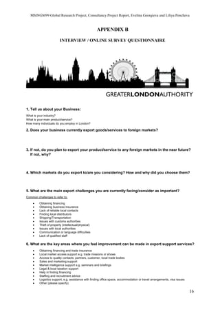 MSINGM99 Global Research Project, Consultancy Project Report, Evelina Georgieva and Liliya Pencheva
16
APPENDIX B
INTERVIEW / ONLINE SURVEY QUESTIONNAIRE
1. Tell us about your Business:
What is your industry?
What is your main product/service?
How many individuals do you employ in London?
2. Does your business currently export goods/services to foreign markets?
3. If not, do you plan to export your product/service to any foreign markets in the near future?
If not, why?
4. Which markets do you export to/are you considering? How and why did you choose them?
5. What are the main export challenges you are currently facing/consider as important?
Common challenges to refer to:
• Obtaining financing
• Obtaining business insurance
• Lack of reliable local contacts
• Finding local distributors
• Shipping/Transportation
• Issues with customs authorities
• Theft of property (intellectual/physical)
• Issues with local authorities
• Communication or language difficulties
• Lack of qualified staff
6. What are the key areas where you feel improvement can be made in export support services?
• Obtaining financing and trade insurance
• Local market access support e.g. trade missions or shows
• Access to quality contacts: partners, customer, local trade bodies
• Sales and marketing support
• Market intelligence support e.g. seminars and briefings
• Legal & local taxation support
• Help in finding financing
• Staffing and recruitment advice
• Logistics support, e.g. assistance with finding office space, accommodation or travel arrangements, visa issues
• Other (please specify)
 