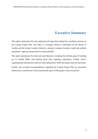 MSINGM99 Global Research Project, Consultancy Project Report, Evelina Georgieva and Liliya Pencheva
2
Executive Summary
This report summarizes the main approach and steps taken during the consultancy process on
the London Export Plan. The latter is a strategic initiative, undertaken by the Mayor of
London and the Greater London Authority, seeking to enhance London’s small and medium
enterprises’ capacity and potential to expand globally.
The report summarizes the main task and objectives, including the ultimate goal of reaching
out to London SMEs and learning about their exporting experiences. Further, GLA’s
organizational characteristics and our roles and position within the project team are described.
Finally, four essential recommendations regarding the London Export Plan are presented,
followed by a clarification of the international aspect of the project: inherently global.
 