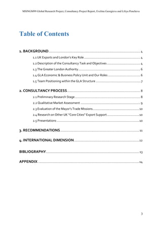 MSINGM99 Global Research Project, Consultancy Project Report, Evelina Georgieva and Liliya Pencheva
3
Table of Contents
1. BACKGROUND............................................................................................................ 4
1.1 UK Exports and London’s Key Role.................................................................. 4
1.2 Description of the Consultancy Task and Objectives ....................................... 4
1.3 The Greater London Authority......................................................................... 6
1.4 GLA Economic & Business Policy Unit and Our Roles...................................... 6
1.5 Team Positioning within the GLA Structure .....................................................7
2. CONSULTANCY PROCESS...................................................................................... 8
2.1 Preliminary Research Stage............................................................................. 8
2.2 Qualitative Market Assessment ...................................................................... 9
2.3 Evaluation of the Mayor’s Trade Missions.......................................................10
2.4 Research on Other UK “Core Cities” Export Support......................................10
2.5 Presentations .................................................................................................10
3. RECOMMENDATIONS.............................................................................................11
4. INTERNATIONAL DIMENSION.............................................................................12
BIBLIOGRAPHY..............................................................................................................13
APPENDIX .......................................................................................................................14
 