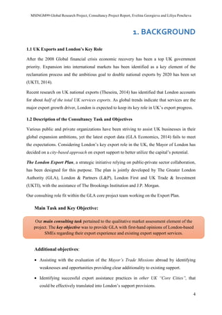 MSINGM99 Global Research Project, Consultancy Project Report, Evelina Georgieva and Liliya Pencheva
4
1. BACKGROUND
1.1 UK Exports and London’s Key Role
After the 2008 Global financial crisis economic recovery has been a top UK government
priority. Expansion into international markets has been identified as a key element of the
reclamation process and the ambitious goal to double national exports by 2020 has been set
(UKTI, 2014).
Recent research on UK national exports (Theseira, 2014) has identified that London accounts
for about half of the total UK services exports. As global trends indicate that services are the
major export growth driver, London is expected to keep its key role in UK’s export progress.
1.2 Description of the Consultancy Task and Objectives
Various public and private organizations have been striving to assist UK businesses in their
global expansion ambitions, yet the latest export data (GLA Economics, 2014) fails to meet
the expectations. Considering London’s key export role in the UK, the Mayor of London has
decided on a city-based approach on export support to better utilize the capital’s potential.
The London Export Plan, a strategic initiative relying on public-private sector collaboration,
has been designed for this purpose. The plan is jointly developed by The Greater London
Authority (GLA), London & Partners (L&P), London First and UK Trade & Investment
(UKTI), with the assistance of The Brookings Institution and J.P. Morgan.
Our consulting role fit within the GLA core project team working on the Export Plan.
Main Task and Key Objective:
Additional objectives:
• Assisting with the evaluation of the Mayor’s Trade Missions abroad by identifying
weaknesses and opportunities providing clear additionality to existing support.
• Identifying successful export assistance practices in other UK “Core Cities”, that
could be effectively translated into London’s support provisions.
Our main consulting task pertained to the qualitative market assessment element of the
project. The key objective was to provide GLA with first-hand opinions of London-based
SMEs regarding their export experience and existing export support services.
 