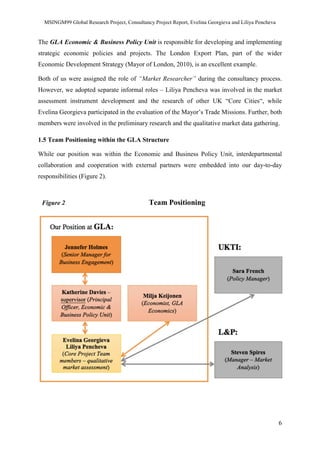 MSINGM99 Global Research Project, Consultancy Project Report, Evelina Georgieva and Liliya Pencheva
6
The GLA Economic & Business Policy Unit is responsible for developing and implementing
strategic economic policies and projects. The London Export Plan, part of the wider
Economic Development Strategy (Mayor of London, 2010), is an excellent example.
Both of us were assigned the role of “Market Researcher” during the consultancy process.
However, we adopted separate informal roles – Liliya Pencheva was involved in the market
assessment instrument development and the research of other UK “Core Cities“, while
Evelina Georgieva participated in the evaluation of the Mayor’s Trade Missions. Further, both
members were involved in the preliminary research and the qualitative market data gathering.
1.5 Team Positioning within the GLA Structure
While our position was within the Economic and Business Policy Unit, interdepartmental
collaboration and cooperation with external partners were embedded into our day-to-day
responsibilities (Figure 2).
Figure 2 Team Positioning
 