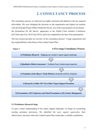 MSINGM99 Global Research Project, Consultancy Project Report, Evelina Georgieva and Liliya Pencheva
7
2. CONSULTANCY PROCESS
The consultancy process we followed was highly structured and adhered to the key required
deliverables. We were delegated the decisions on the organization and aligned our timeline
with the Principal Project Officer Katherine Davies; one of the main products of our project –
the presentation for Ms Davies’ appearance at the Global Cities Initiative Conference
(GCI Salt Lake City, 20-22 July 2015), had to be completed by the time of her participation.
The next section provides an overview of the consultancy process’ 5-stage organization and
key responsibilities in the frame of the London Export Plan.
Figure 3 A Five-stage Consultancy Process
2.1 Preliminary Research Stage
To gain a better understanding of the export support landscape, we began by researching
existing assistance provisions. We identified the main support approaches, their
effectiveness, and areas where the London Export Plan could make a valuable contribution.
 