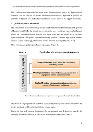 MSINGM99 Global Research Project, Consultancy Project Report, Evelina Georgieva and Liliya Pencheva
8
The existing research grounded the main issues that current and prospective London-based
exporters face and directed our market assessment questionnaire. Appendix A provides an
overview of the main UK/London-based institutions and the nature of the support provisions.
2.2 Qualitative Market Assessment
The core element of our consultancy task involved examination of the attitudes and opinions
of London-based SMEs that already export, those that have considered exporting but haven’t
started the internationalization process, and those who perceive export as an unviable
expansion option. This placed a particularly strong focus on London’s high growth, service-
oriented sectors: technology, life sciences and the financial industry (Theseira, 2014).
Three primary data gathering methods were adopted (Figure 4).
Figure 4 Qualitative Market Assessment Approach
Note: Information on VoxPopMe at: https://www.voxpopme.com/home/ (VoxPopMe, 2015)
The choice of language and data collection tactics were carefully considered to ensure that the
project translated well from the public to the private sector.
Given the time and resource limitations, the questionnaire was designed to identify the
emerging themes and concerns in 4 key areas with regards to exporting (Table 1).
 