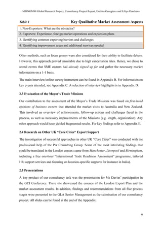MSINGM99 Global Research Project, Consultancy Project Report, Evelina Georgieva and Liliya Pencheva
9
Table 1 Key Qualitative Market Assessment Aspects
1. Non-Exporters: What are the obstacles?
2. Exporters: Experience, foreign market operations and expansion plans
3. Identifying common exporting barriers and challenges
4. Identifying improvement areas and additional services needed
Other methods, such as focus groups were also considered for their ability to facilitate debate.
However, this approach proved unsuitable due to high cancellation rates. Hence, we chose to
attend events that SME owners had already signed up for and gather the necessary market
information on a 1-1 basis.
The main interview/online survey instrument can be found in Appendix B. For information on
key events attended, see Appendix C. A selection of interview highlights is in Appendix D.
2.3 Evaluation of the Mayor’s Trade Missions
Our contribution to the assessment of the Mayor’s Trade Missions was based on first-hand
opinions of business owners that attended the market visits to Australia and New Zealand.
This involved an overview of achievements, follow-up actions and challenges faced in the
process, as well as necessary improvements of the Missions (e.g. length, organization). Any
other approach would have yielded fragmented results. For key findings refer to Appendix E.
2.4 Research on Other UK “Core Cities“ Export Support
The investigation of successful approaches in other UK “Core Cities” was conducted with the
professional help of the PA Consulting Group. Some of the most interesting findings that
could be translated in the London context came from Manchester, Liverpool and Birmingham,
including a free one-hour “International Trade Readiness Assessment” programme, tailored
HR support services and focusing on location-specific support (for instance in India).
2.5 Presentations
A key product of our consultancy task was the presentation for Ms Davies’ participation in
the GCI Conference. There she showcased the essence of the London Export Plan and the
market assessment results. In addition, findings and recommendations from all five process
stages were presented to the GLA Senior Management as the culmination of our consultancy
project. All slides can be found at the end of the Appendix.
 