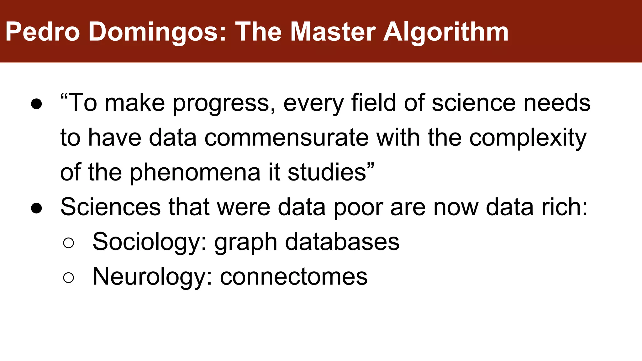 ● “To make progress, every field of science needs
to have data commensurate with the complexity
of the phenomena it studies”
● Sciences that were data poor are now data rich:
○ Sociology: graph databases
○ Neurology: connectomes
Pedro Domingos: The Master Algorithm
 