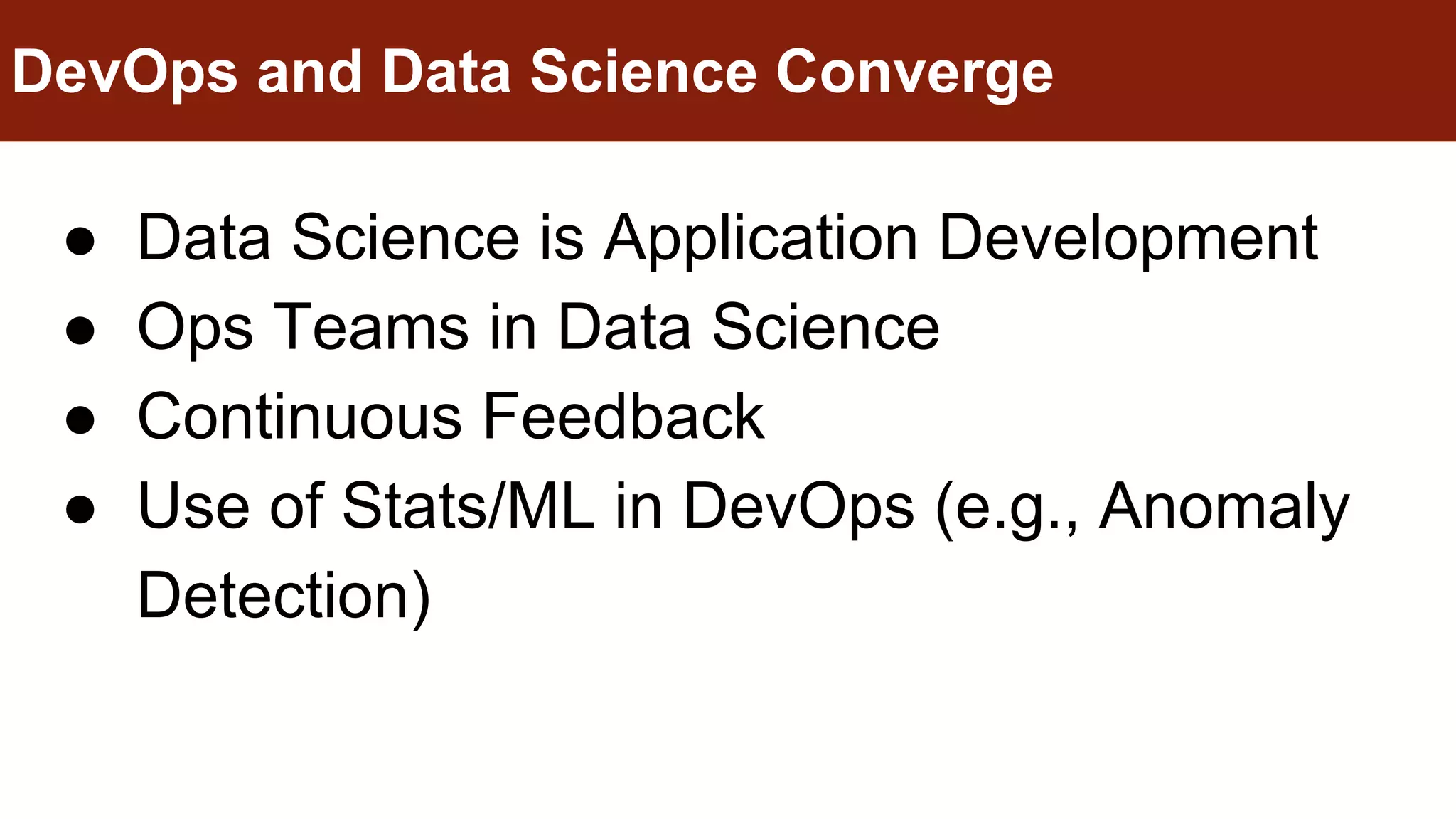 ● Data Science is Application Development
● Ops Teams in Data Science
● Continuous Feedback
● Use of Stats/ML in DevOps (e.g., Anomaly
Detection)
DevOps and Data Science Converge
 