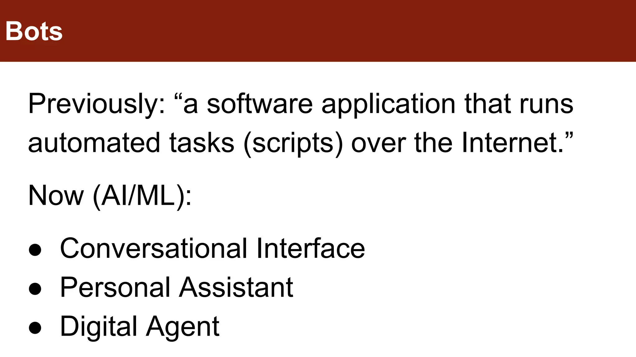 Previously: “a software application that runs
automated tasks (scripts) over the Internet.”
Now (AI/ML):
● Conversational Interface
● Personal Assistant
● Digital Agent
Bots
 