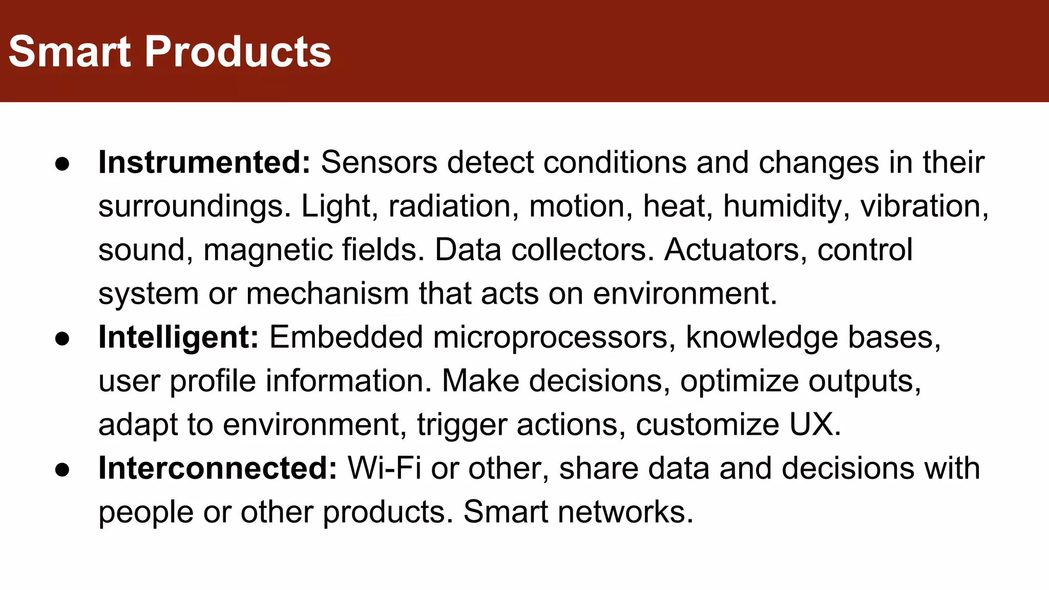 ● Instrumented: Sensors detect conditions and changes in their
surroundings. Light, radiation, motion, heat, humidity, vibration,
sound, magnetic fields. Data collectors. Actuators, control
system or mechanism that acts on environment.
● Intelligent: Embedded microprocessors, knowledge bases,
user profile information. Make decisions, optimize outputs,
adapt to environment, trigger actions, customize UX.
● Interconnected: Wi-Fi or other, share data and decisions with
people or other products. Smart networks.
Smart Products
 