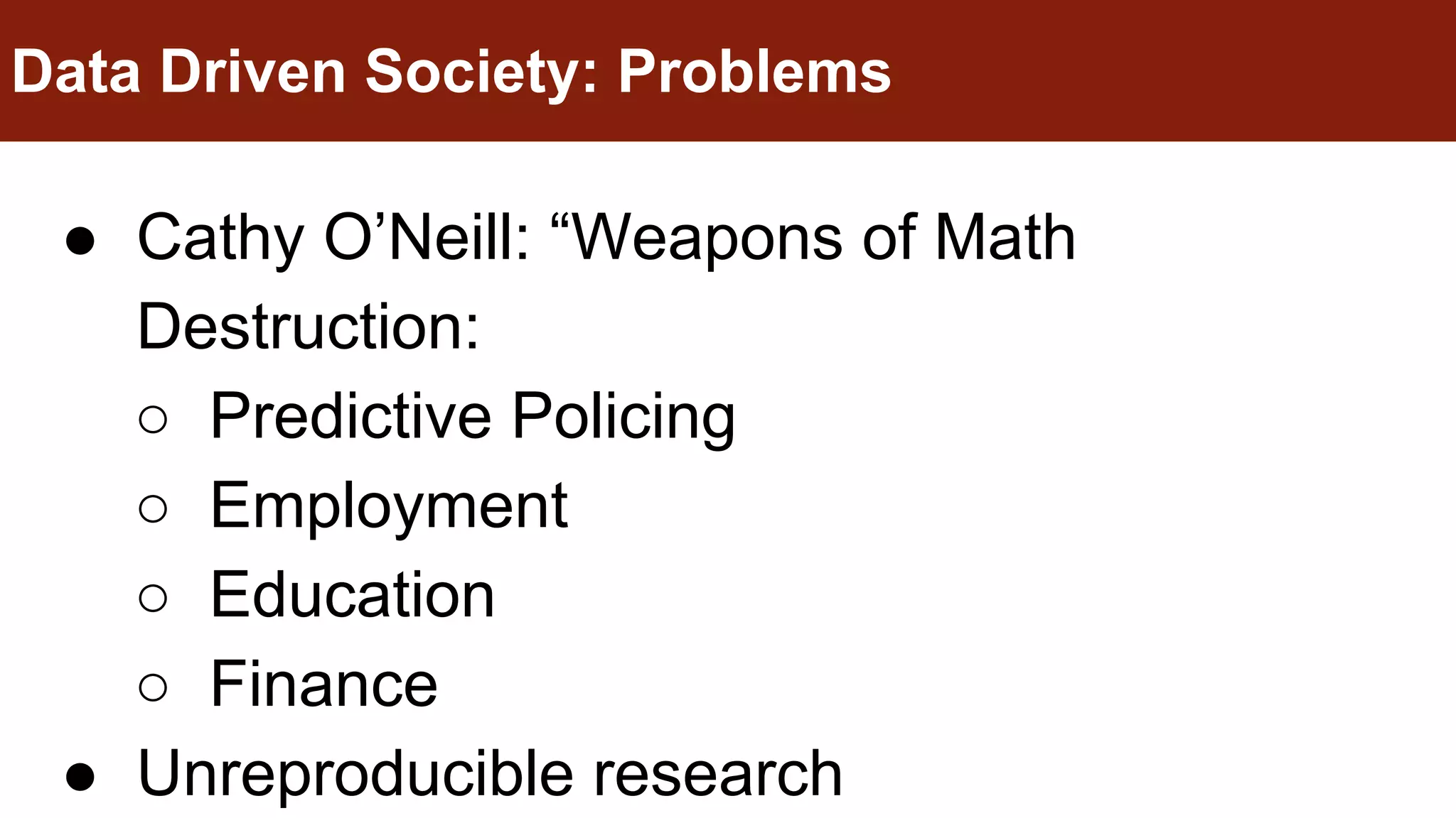 ● Cathy O’Neill: “Weapons of Math
Destruction:
○ Predictive Policing
○ Employment
○ Education
○ Finance
● Unreproducible research
Data Driven Society: Problems
 