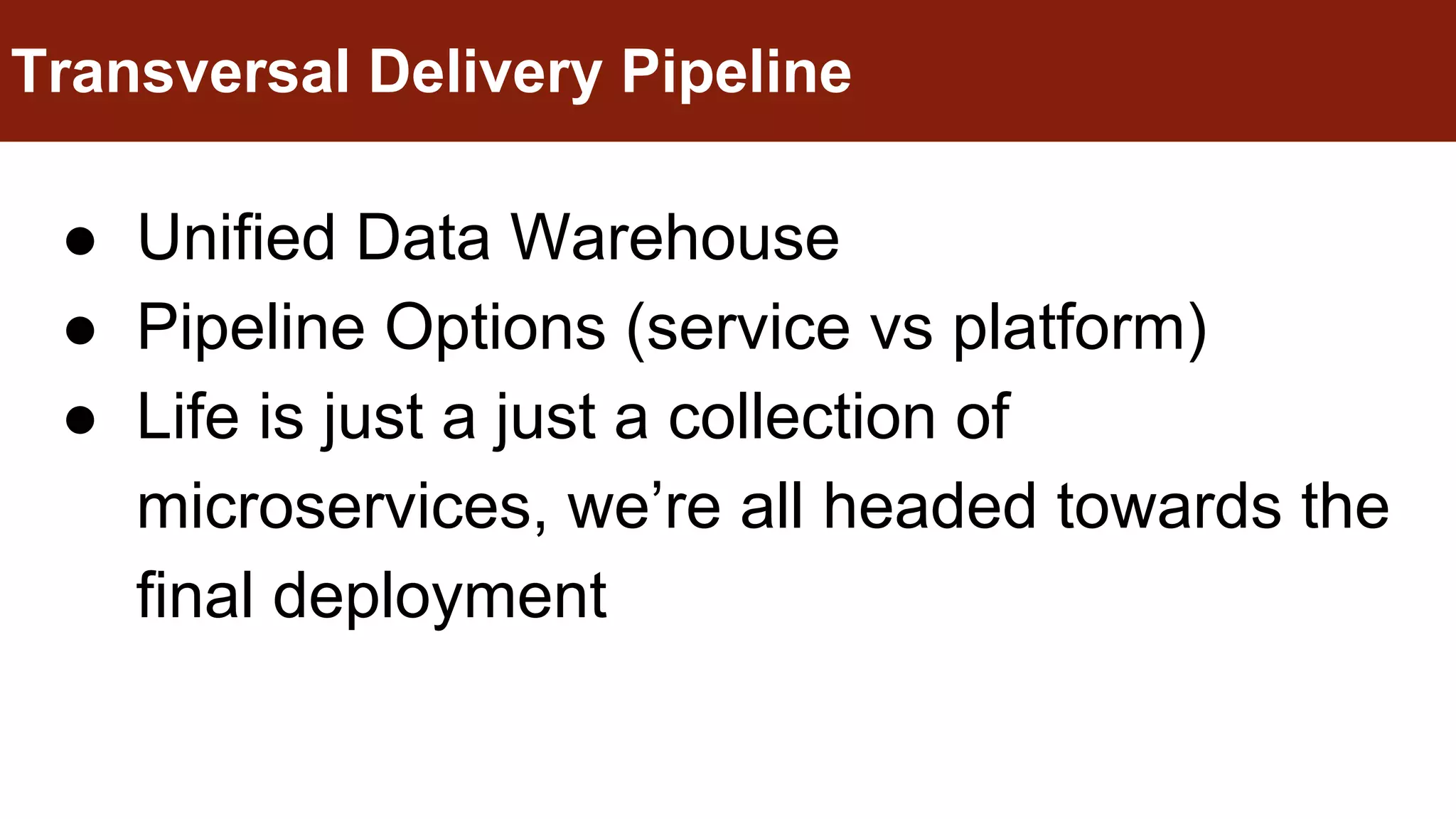 ● Unified Data Warehouse
● Pipeline Options (service vs platform)
● Life is just a just a collection of
microservices, we’re all headed towards the
final deployment
Transversal Delivery Pipeline
 
