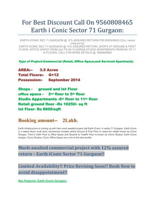 For Best Discount Call On 9560808465
      Earth i Conic Sector 71 Gurgaon:
 EARTH ICONIC SEC 71 GURGAON @ 12% ASSURED RETURN FOR BOOKINGS CALL hector
                                  india pvt ltd.
EARTH ICONIC SEC 71 GURGAON @ 12% ASSURED RETURN, SHOPS AT GROUND & FIRST
FLOOR, OFFICE SPACE FROM 2nd TO 5th FLOORS& STUDIO APARTMENTS FROM 6th TO 11
                th FLOORS. CALL FOR MORE DETAILS @ 9560808465


Type of Project:-Commercial (Retail, Office Space,and Serviced Apartment).

AREA:--    3.5 Acres
Total Floors:- G+12
Possession:-    September 2014

Shops -     ground and Ist Floor
office space - 2nd floor to 5th floor
Studio Appartments -6th floor to 11th floor
Retail ground floor –Rs 10250/- sq ft
Ist Floor- Rs 8600/sqft


Booking amount-- 2Lakh.
Earth Infrastructure is coming up with their much awaited project call Earth iConic, in sector 71 Gurgaon. Earth iConic
is a twelve floors multi story commercial complex where Ground & First Floor is meant for retails known as iConic
Shoppe, Third to Sixth Floor is Office Space and Seventh to Twelfth Floor is known as iConic Studios. Earth iConic
shoppe, iConic Studios, iConic Office Space are a mix of the best worlds.



Much-awaited commercial project with 12% assured
return – Earth iConic Sector 71 Gurgaon!!

Limited Availability!! Price Revising Soon!! Book Now to
avoid disappointment!!
Key Features- Earth iConic Gurgaon:
 
