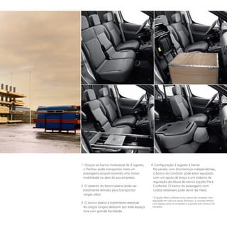 1. Graças ao banco modulável de 3 lugares,
o Partner pode transportar mais um
passageiro proporcionando uma maior
mobilidade no seio da sua empresa.   
2. O assento do banco lateral pode ser
totalmente retirado para transportar
cargas altas.
3. O banco lateral é totalmente rebatível.  
As cargas longas deslizam por este espaço
livre com grande facilidade. 
4. Configuração 2 lugares à frente:
Na versão com dois bancos independentes,
o banco do condutor pode estar equipado
com um apoio de braço e um sistema de
regulação da altura do banco (opção Pack
Conforto). O banco do passageiro com
costas rebatíveis pode servir de mesa.
* A opção Pack Conforto inclui: banco do condutor com
regulação em altura e apoio de braço, a consola central
com espaço para arrumações e a gaveta sob o banco do
condutor.
1 2
43
 
