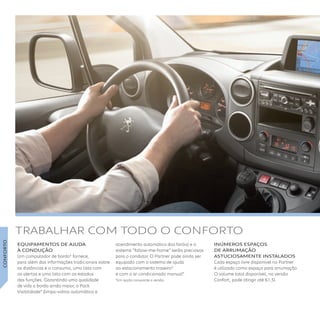 EQUIPAMENTOS DE AJUDA 
À CONDUÇÃO
Um computador de bordo* fornece,
para além das informações tradicionais sobre
as distâncias e o consumo, uma lista com
os alertas e uma lista com os estados
das funções. Garantindo uma qualidade
de vida a bordo ainda maior, o Pack
Visibilidade* (limpa-vidros automático e
acendimento automático dos faróis) e o
sistema “follow-me-home” serão preciosos
para o condutor. O Partner pode ainda ser
equipado com o sistema de ajuda
ao estacionamento traseiro*
e com o ar condicionado manual*.
*Em opção consoante a versão.
INúMEROS ESPAÇOS
DE ARRUMAÇÃO
ASTUCIOSAMENTE INSTAlADOS
Cada espaço livre disponível no Partner
é utilizado como espaço para arrumação.
O volume total disponível, na versão
Confort, pode atingir até 61,5l. 
TRABALHAR COM TODO O CONFORTO
CONFORTO
 