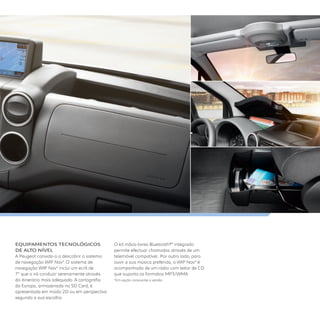 EQUIPAMENTOS TECNOlÓGICOS
DE AlTO NÍVEl
A Peugeot convida-o a descobrir o sistema
de navegação WIP Nav*. O sistema de
navegação WIP Nav* inclui um ecrã de
7” que o irá conduzir serenamente através
do itinerário mais adequado. A cartografia
da Europa, armazenada no SD Card, é
apresentada em modo 2D ou em perspectiva
segundo a sua escolha.
O kit mãos-livres Bluetooth®* integrado
permite efectuar chamadas através de um
telemóvel compatível. Por outro lado, para
ouvir a sua música preferida, o WIP Nav* é
acompanhado de um rádio com leitor de CD
que suporta os formatos MP3/WMA
*Em opção consoante a versão.
 