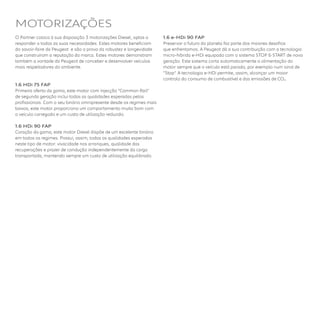 O Partner coloca à sua disposição 3 motorizações Diesel, aptas a
responder a todas as suas necessidades. Estes motores beneficiam
do savoir-faire da Peugeot  e são a prova da robustez e longevidade
que construíram a reputação da marca. Estes motores demonstram
também a vontade da Peugeot de conceber e desenvolver veículos
mais respeitadores do ambiente.
1.6 HDi 75 FAP
Primeira oferta da gama, este motor com injecção “Common Rail”
de segunda geração inclui todas as qualidades esperadas pelos
profissionais. Com o seu binário omnipresente desde os regimes mais
baixos, este motor proporciona um comportamento muito bom com
o veículo carregado e um custo de utilização reduzido.
1.6 HDi 90 FAP
Coração da gama, este motor Diesel dispõe de um excelente binário
em todos os regimes. Possui, assim, todas as qualidades esperadas
neste tipo de motor: vivacidade nos arranques, qualidade das
recuperações e prazer de condução independentemente da carga
transportada, mantendo sempre um custo de utilização equilibrado.
1.6 e-HDi 90 FAP
Preservar o futuro do planeta faz parte dos maiores desafios
que enfrentamos. A Peugeot dá a sua contribuição com a tecnologia
micro-híbrida e-HDi equipada com o sistema STOP & START de nova
geração. Este sistema corta automaticamente a alimentação do
motor sempre que o veículo está parado, por exemplo num sinal de
“Stop”. A tecnologia e-HDi permite, assim, alcançar um maior
controlo do consumo de combustível e das emissões de CO2. 
MOTORIZAÇÕES
 