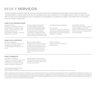 Escolher a Peugeot é também dispor de uma vasta rede de Concessionários e Reparadores Autorizados no seio da qual o acolhimento,
o profissionalismo, o elevado nível dos técnicos e a qualidade dos serviços lhe garantem uma satisfação óptima. Assim, fica seguro de que
está nas mãos de um especialista que ouve e compreende as suas exigências e as satisfaz com eficácia. Que melhor marca de confiança
para uma relação a longo prazo?
(1) Com excepção das peças de desgaste
(2) Em toda a Europa Ocidental.
(3) Para conhecer as modalidades de aplicação destes contratos, garantias e serviços, solicite ao seu Concessionário os correspondentes documentos contratuais. 
As informações e figuras incluídas nesta brochura baseiam-se nas características técnicas em curso no momento da impressão deste documento. Os equipamentos apresentados são de série ou em
opção consoante as versões. No quadro de uma política de melhoria constante do produto, a Peugeot pode modificar, em qualquer altura, as características técnicas, os equipamentos, as opções e as
cores. As técnicas actuais de reprodução fotográfica não permitem reproduzir fielmente a luminosidade das cores. Por esta razão, esta brochura, que constitui uma informação com carácter geral, não
é um documento contratual. Para quaisquer elementos mais precisos ou informações complementares, queira dirigir-se ao seu ponto de venda Peugeot. Os elementos deste catálogo não podem ser
reproduzidos sem a autorização expressa da Automobiles Peugeot.
REDE E SERVIÇOS
PEUGEOT ACESSÓRIOS
Uma gama completa de acessórios e de
equipamentos de origem Peugeot
concebidos especificamente para o seu
veículo.
BANCO PEUGEOT FINANCE
A Peugeot Finance oferece as melhores
condições de financiamento e as mais
ajustadas às suas necessidades. Através
do seu Concessionário, irá encontrar
soluções flexíveis, podendo optar pelo
plano de pagamentos que mais lhe
convier.
PEUGEOT INTERNET
Descubra a Peugeot na Internet, em
www.peugeot.pt
A PEUGEOT E O AMBIENTE
A Peugeot e a sua rede preocupam-se com
o ambiente e colocaram em prática a
“Oficina Verde” que consiste na recolha,
triagem, eliminação e valorização de
resíduos, levadas a cabo por parte de
fornecedores de serviços qualificados em
reciclagem de resíduos provenientes da
reparação de automóveis.
PARA A SUA TRANQUIlIDADE
GARANTIA PEUGEOT
Na Peugeot, a qualidade é também um
estado de espírito: vantagens no interior
da rede, uma garantia de peças e mão-
de-obra durante dois anos,
quilometragem ilimitada(1) e 12 anos de
garantia anti-corrosão (2).
PEUGEOT CONNECT ASSISTANCE
Um simples telefonema gratuito para
o número verde 800 206 366 (Portugal)
ou para o +351 213 876 252 (a partir
do estrangeiro) ajuda-o a ultrapassar
o imprevisível, em Portugal e em toda a
Europa ocidental. A Peugeot Assistance(3)
funciona 24 horas por dia, 365 dias por ano.
CONTRATOS PEUGEOT SERVICE(3)
MANUTENÇÃO
Conduza com o espírito livre garantindo a
realização das operações de manutenção
programada e a substituição das peças de
desgaste do seu Peugeot.
EXTENSÃO DE GARANTIA 
Sinta-se confiante e tranquilo, conferindo
a melhor assistência à sua viatura.
Oferecemos-lhe protecção e comodidade
durante mais tempo, com cobertura em
toda a rede Peugeot.
PARA O SEU CONFORTO
PARA O AMBIENTE 
 