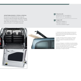 ADAPTABIlIDADE A TODA A PROVA
No piso do compartimento de carga do
Partner, 6 anéis de fixação permitem prender
os objectos transportados. O Partner,  dispõe
além disso, de uma divisória com uma
parte amovível  e uma grelha elevada.
1.  A divisória até meia altura dispõe de série de uma
parte amovível que permite aproveitar ao máximo o
comprimento útil de carga disponibilizado pelo banco
modulável de 3 lugares.
2. Girafon: permite transportar objectos compridos
mantendo, no entanto, as portas fechadas. O seu
sistema de abertura foi estudado para facilitar a
utilização.
3. Trinco ou bloqueio: nas versões com portas traseiras
de batente, assimétricas, a porta de maiores dimensões
inclui um trinco que permite conduzir com a porta de
menores dimensões aberta, para o transporte
de objectos mais longas (sob reserva de respeitar as
disposições do código da estrada).
Volume útil
de 3,3 a 3,7 m3* na versão L1
de 3,7 a 4,1 m3* na versão L2
Carga útil 
625 kg na versão L1,
750 kg na versão L2
*Com banco modulável 3 lugares.
cu
1. 2.
3.
 