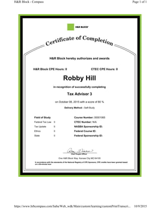 H&R Block hereby authorizes and awards
H&R Block CPE Hours: 0 CTEC CPE Hours: 0
Robby Hill
in recognition of successfully completing
Tax Advisor 3
on October 08, 2015 with a score of 80 %
Delivery Method : Self-Study
Field of Study Course Number: 00001065
Federal Tax Law 0 CTEC Number: N/A
Tax Update 0 NASBA Sponsorship ID:
Ethics 0 Federal Course ID:
State 0 Federal Sponsorship ID:
One H&R Block Way, Kansas City MO 64105
In accordance with the standards of the National Registry of CPE Sponsors, CPE credits have been granted based
on a 50-minute hour
Page 1 of 1H&R Block - Compass
10/9/2015https://www.hrbcompass.com/Saba/Web_wdk/Main/custom/learning/customPrintTranscri...
 