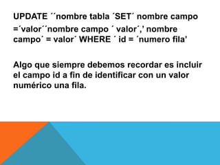 UPDATE ´´nombre tabla ´SET´ nombre campo
=´valor´´nombre campo ´ valor´,’ nombre
campo´ = valor´ WHERE ´ id = ´numero fila’

Algo que siempre debemos recordar es incluir
el campo id a fin de identificar con un valor
numérico una fila.
 