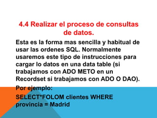 4.4 Realizar el proceso de consultas
               de datos.
Esta es la forma mas sencilla y habitual de
usar las ordenes SQL. Normalmente
usaremos este tipo de instrucciones para
cargar lo datos en una data table (si
trabajamos con ADO METO en un
Recordset si trabajamos con ADO O DAO).
Por ejemplo:
SELECT*FOLOM clientes WHERE
provincia = Madrid
 