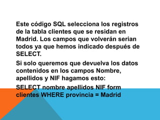 Este código SQL selecciona los registros
de la tabla clientes que se residan en
Madrid. Los campos que volverán serian
todos ya que hemos indicado después de
SELECT.
Si solo queremos que devuelva los datos
contenidos en los campos Nombre,
apellidos y NIF hagamos esto:
SELECT nombre apellidos NIF form
clientes WHERE provincia = Madrid
 