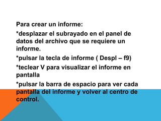 Para crear un informe:
*desplazar el subrayado en el panel de
datos del archivo que se requiere un
informe.
*pulsar la tecla de informe ( Despl – f9)
*teclear V para visualizar el informe en
pantalla
*pulsar la barra de espacio para ver cada
pantalla del informe y volver al centro de
control.
 