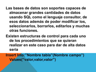 Las bases de datos son soportes capaces de
  almacenar grandes cantidades de datos
  usando SQL como el lenguaje consultor, de
  esos datos además de poder modificar los,
  seleccionarlos, borrarlos, editarlos y muchas
  otras funciones.
Existen estructuras de control para cada uno
  de los procedimientos que se quieran
  realizar en este caso para dar de alta datos
  seria
Insert Into:”Nombre tabla”(Nombre campo”)
  Values(“valor,valor,valor”)
 