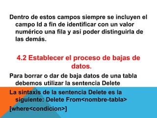 Dentro de estos campos siempre se incluyen el
 campo Id a fin de identificar con un valor
 numérico una fila y así poder distinguirla de
 las demás.


  4.2 Establecer el proceso de bajas de
                   datos.
Para borrar o dar de baja datos de una tabla
  debemos utilizar la sentencia Delete
La sintaxis de la sentencia Delete es la
  siguiente: Delete From<nombre-tabla>
[where<condicion>]
 