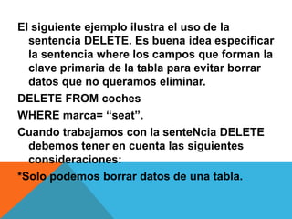 El siguiente ejemplo ilustra el uso de la
  sentencia DELETE. Es buena idea especificar
  la sentencia where los campos que forman la
  clave primaria de la tabla para evitar borrar
  datos que no queramos eliminar.
DELETE FROM coches
WHERE marca= “seat”.
Cuando trabajamos con la senteNcia DELETE
  debemos tener en cuenta las siguientes
  consideraciones:
*Solo podemos borrar datos de una tabla.
 